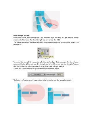 Bone Strength (S) Tool
Each bone has its own working field. Any shape falling in this field will get affected by the
movement of the bone. The Bone Strength tool can control that field.
The default strength of that field is 1 which is not appropriate in our case and thus we want to
decrease it.
To control the strength of a bone, just select the tool and get the mouse over the desired bone
and drag it to the right to increase the strength and to the left to decrease the strength. You can
also change the strength by entering its value in the Bone strength textbox.
A bone can also be selected using the Select Bone dropdown menu.
The following figures shows the same bone after increasing and decreasing its strength.
 