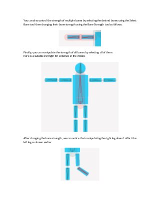 You can also control the strength of multiple bones by selecting the desired bones using the Select
Bone tool then changing their bone strength using the Bone Strength tool as follows:
Finally, you can manipulate the strength of all bones by selecting all of them.
Here is a suitable strength for all bones in the model.
After changing the bone strength, we can notice that manipulating the right leg doesn`t affect the
left leg as shown earlier.
 