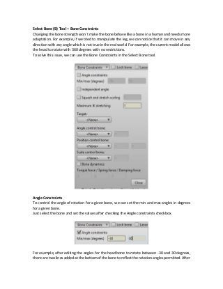 Select Bone (B) Tool – Bone Constraints
Changing the bone strength won`t make the bone behave like a bone in a human and needs more
adaptation. For example, if we tried to manipulate the leg, we can notice that it can move in any
direction with any angle which is not true in thereal world. For example, the current model allows
the head to rotate with 360 degrees with no restrictions.
To solve this issue, we can use the Bone Constraints in the Select Bone tool.
Angle Constraints
To control the angle of rotation for a given bone, we can set the min and max angles in degrees
for a given bone.
Just select the bone and set the values after checking the Angle constraints checkbox.
For example, after editing the angles for the head bone to rotate between -30 and 30 degrees,
there are two lines added atthe bottom of the bone to reflect the rotation angles permitted. After
 