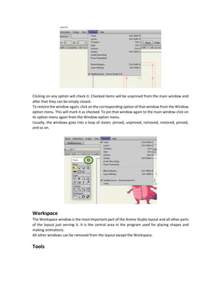 Anime Studio Installation
As explained in section.
Creating the First Anime Studio Project
Navigating between multiple projects
Anime Studio comes with a tapped interface where each project have its own tab opened in the
bar below the main program options menu bar. Tabs in Anime Studio are much like tabs in Web
browsers and also have the same navigation in browsers. Just click any tab and it will get opened.
Also it uses the same shortcuts to navigate between tabs. Forward navigation using Ctrl + Tab.
Backward navigation using Ctrl + Shift + Tab.
Understanding Anime Studio General Layout
Anime Studio has five main windows and they can be ordered based on the precedence of usage:
1. Workspace
2. Tools
3. Styles
4. Timeline
5. Layers
These windows are pinned by default in the program main window. But they can be completely
removed from the main window by clicking on the corresponding window in the Window option
menu.
 