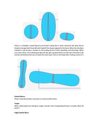 There is a checkbox named Squash and stretch scaling that is when activated will allow Anime
Studiotochangeboth thewidth and heightoftheshapeassigned tothe bone. When thecheckbox
checked, it will accept a number for the scaling factor of both squashing and stretching. When
you scale a bone, the underlying shape will also get squashed when you decrease the bone scale
and also stretched when you increase the bone scale. Here is the shape after making a scale of 2.
Control Bones
These constraints allows one bone to control another bone.
Target
When selecting B2 and setting its target to be B3, then manipulating B2 won`t actually affect B2
but B3.
Angle Control Bone
 