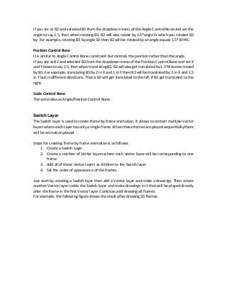 If you are at B2 and selected B3 from the dropdown menu of the Angle Control Bone and set the
angle to say 1.5, then when rotating B3, B2 will also rotate by 1.5*angle in which you rotated B3
by. For example, rotating B3 by angle 30 then B2 will be rotated by an angle equals 1.5*30=45.
Position Control Bone
It is similar to Angle Control Bone constraint but controls the position rather than the angle.
If you are at B2 and selected B3 from the dropdown menu of the Position Control Bone and set X
and Y boxes tosay 1.5, then when translating B3, B2 will alsogettranslated by 1.5*distancemoved
by B3. For example, translating B3 by 2 in X and 1 in Y then B2 will be translated by 3 in X and 1.5
in Y but in different directions. That is B2 will get translated to the left if B3 get translated to the
right.
Scale Control Bone
The same idea as Angle/Position Control Bone.
Switch Layer
The Switch layer is used to create frame by frame animation. It allows to contain multiple Vector
layers where each layer has only a single frame. When these frames are played sequentially there
will be animation played.
Steps for creating frame by frame animation is as follows:
1. Create a Switch Layer
2. Create a number of Vector layers where each vector layer will be corresponding to one
frame
3. Add all of these Vector layers as children to the Switch layer
4. Set the order of appearance of the frames
Just start by creating a Switch layer then add a Vector layer and make a drawings. Then create
another Vector layer inside the Switch layer and make drawings in it that will be played directly
after the frame in the first Vector layer. Continue until drawing all frames.
For example, the following figure shows the result after drawing 20 frames.
 