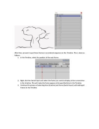 After that, we want to put these frames in an ordered sequence on the Timeline. This is done as
follows:
1. In the Timeline, select the position of the next frame.
2. Right click the Switch layer and select the frame you want to display at the current time
in the timeline. This will make the frame appear at the specified time in the Timeline.
3. Continue this process of selecting time (timeline) and frame (Switch layer) until adding all
frames to the Timeline.
 