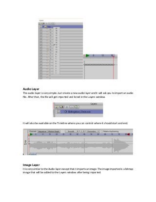 Audio Layer
The audio layer is very simple. Just create a new audio layer and it will ask you to import an audio
file. After that, the file will get imported and listed in the Layers window.
It will also be available on the Timeline where you can control where it should start and end.
Image Layer
It is very similar to theAudio layer except that itimports an image. The image imported is a bitmap
image that will be added to the Layers window after being imported.
 