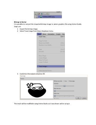 Bitmap to Vector
It is possible to convert the imported bitmap image to vector graphics file using Anime Studio.
Steps are:
1. Import the bitmap image.
2. Select Trace Image from Draw dropdown menu.
3. Customize the output and press OK.
The result will be modifiable using Anime Studio as it was drawn earlier using it.
 