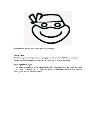 This works well if there are a plenty of lines in the image.
Group Layer
The Group layer is nothing more than a grouping layer to contain multiple layers altogether.
Layers can be added under the Group layer like what we did with the Bone layer.
Selecting Multiple Layers
If you would like to select multiple layers to add under the Group or Bone layer, select the top or
bottom layer by mouse and go to the layer in the list you want selection to stop at. Then press
Shift key and click the left mouse button.
 