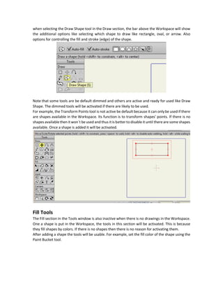 The Tools window contains a group tools for making different tasks. There are large number of
tools available in the program and all of them can`t be visible all together in the Tools window.
For such reason, tools in Anime Studio are dynamic as some tools will just appear if they are
required and get hidden if not required. When such tools are likely to be used then it will appear
otherwise they will be hidden.
For example, based on the type of layer being selected a set of tools will be generated. The Bone
tools are available for the Bone layer. The Draw tools are available for the Vector layer.
Examples of tools available in the Tools window:
 Draw
 Fill
 Layer
 Camera
 Workspace
 Bone
Note that tools may have keyboard shortcuts for easy access for frequently used tools. For
example, the Draw Shape tool has the shortcut S. The Track Camera tools has the shortcut 4.
Draw Tools
The Draw tools are used to create shapes in the Workspace to create animations over later. It has
different tools for creating and editing shapes including:
 Freehand
 Draw Shape (e.g. Rectangle, Oval, Star)
 Blob Brush
 Select Points
Tools Additional Options
For each tool selected, there may be some additional options associated with it. When selecting
the tool, the additional options will appear in a bar directly above the Workspace. For example,
 