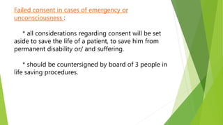 Failed consent in cases of emergency or
unconsciousness :
* all considerations regarding consent will be set
aside to save the life of a patient, to save him from
permanent disability or/ and suffering.
* should be countersigned by board of 3 people in
life saving procedures.
 