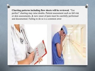 Charting patterns including flow sheets will be reviewed. “Too
perfect” charting may raise doubts. Patient assessment such as fall risk
or skin assessments, & new onset of pain must be carefully performed
and documented. Failing to do so is a common error
 