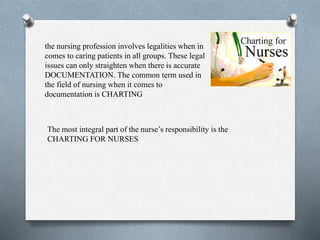 the nursing profession involves legalities when in
comes to caring patients in all groups. These legal
issues can only straighten when there is accurate
DOCUMENTATION. The common term used in
the field of nursing when it comes to
documentation is CHARTING
The most integral part of the nurse’s responsibility is the
CHARTING FOR NURSES
 