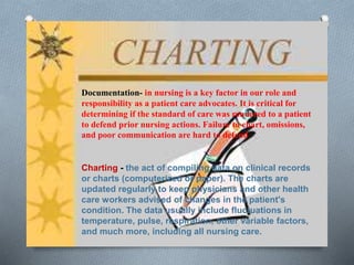 Documentation- in nursing is a key factor in our role and
responsibility as a patient care advocates. It is critical for
determining if the standard of care was rendered to a patient
to defend prior nursing actions. Failure to chart, omissions,
and poor communication are hard to defend
Charting - the act of compiling data on clinical records
or charts (computerized or paper). The charts are
updated regularly to keep physicians and other health
care workers advised of changes in the patient's
condition. The data usually include fluctuations in
temperature, pulse, respiration, other variable factors,
and much more, including all nursing care.
 