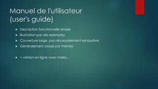 Manuel de l'utilisateur
(user's guide)
 Description fonctionnelle simple
 Illustration par des exemples
 Couverture large, pas nécessairement exhaustive
 Généralement classé par thèmes
 + version en ligne avec index...
 