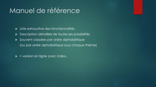 Manuel de référence
 Liste exhaustive des fonctionnalités
 Description détaillée de toutes les possibilités
 Souvent classées par ordre alphabétique
(ou par ordre alphabétique sous chaque thème)
 + version en ligne avec index...
 