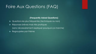 Foire Aux Questions (FAQ)
(Frequently Asked Questions)
 Questions les plus fréquentes (techniques ou non)
 Réponses brèves mais très pratiques
(sans nécessairement expliquer pourquoi ça marche)
 Regroupées par thème
 