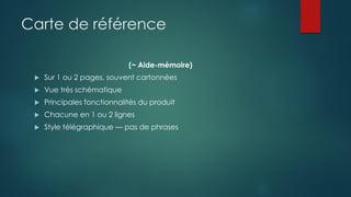Carte de référence
(~ Aide-mémoire)
 Sur 1 ou 2 pages, souvent cartonnées
 Vue très schématique
 Principales fonctionnalités du produit
 Chacune en 1 ou 2 lignes
 Style télégraphique — pas de phrases
 
