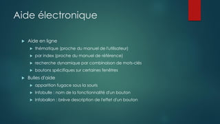 Aide électronique
 Aide en ligne
 thématique (proche du manuel de l'utilisateur)
 par index (proche du manuel de référence)
 recherche dynamique par combinaison de mots-clés
 boutons spécifiques sur certaines fenêtres
 Bulles d'aide
 apparition fugace sous la souris
 Infobulle : nom de la fonctionnalité d'un bouton
 Infoballon : brève description de l'effet d'un bouton
 