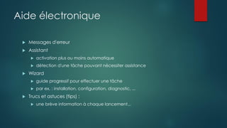 Aide électronique
 Messages d'erreur
 Assistant
 activation plus ou moins automatique
 détection d'une tâche pouvant nécessiter assistance
 Wizard
 guide progressif pour effectuer une tâche
 par ex. : installation, configuration, diagnostic, ...
 Trucs et astuces (tips) :
 une brève information à chaque lancement...
 