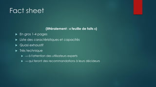 Fact sheet
(littéralement : « feuille de faits »)
 En gros 1-4 pages
 Liste des caractéristiques et capacités
 Quasi exhaustif
 Très technique
 → à l'attention des utilisateurs experts
 → qui feront des recommandations à leurs décideurs
 