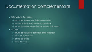 Documentation complémentaire
 Site web du fournisseur
 annonces : mises à jour, failles découvertes, ...
 success stories (+ liste des clients prestigieux)
 forums d'assistance (fournisseur & utilisateurs écrivent)
 Et aussi :
 forums de discussion, d'entraide entre utilisateurs
 sites web d'utilisateurs
 articles de presse
 notes de cours, ...
 