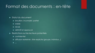 Format des documents : en-tête
 Statut du document
 brouillon, incomplet, partiel
 stable
 révisé
 définitif et approuvé
 Restrictions sur les lecteurs potentiels
 confidentiel
 diffusion restreinte : liste explicite (groupe, individus...)
 ...
 