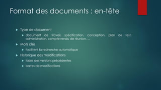 Format des documents : en-tête
 Type de document
 document de travail, spécification, conception, plan de test,
administration, compte rendu de réunion, ...
 Mots clés
 facilitent la recherche automatique
 Historique des modifications
 table des versions précédentes
 barres de modifications
 
