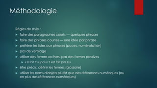 Méthodologie
Règles de style :
 faire des paragraphes courts — quelques phrases
 faire des phrases courtes — une idée par phrase
 préférer les listes aux phrases (puces, numérotation)
 pas de verbiage
 utiliser des formes actives, pas des formes passives
 « X fait Y », pas « Y est fait par X »
 être précis, définir les termes (glossaire)
 utiliser les noms d'objets plutôt que des références numériques (ou
en plus des références numériques)
 