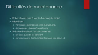 Difficultés de maintenance
 Élaboration et mise à jour tout au long du projet
 Répétitions
 inévitables : redondance entre manuels, etc.
 dangereuses : risques d'incohérence
 À double tranchant : un document est
 précieux quand il est pertinent
 trompeur quand il est incohérent (erroné, pas à jour, ...)
 