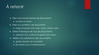 À retenir
 Fixer une nomenclature de documents
 numéro et version
 Fixer un « pattern » de document
 page de garde avec type, statut, version, date, ...
 Gérer l'historique de tous les documents
 utilisation d'un système de gestion de version
 Veiller à la cohérence des documents
 garder des liens de traçabilité
 les mettre à jour immédiatement
 