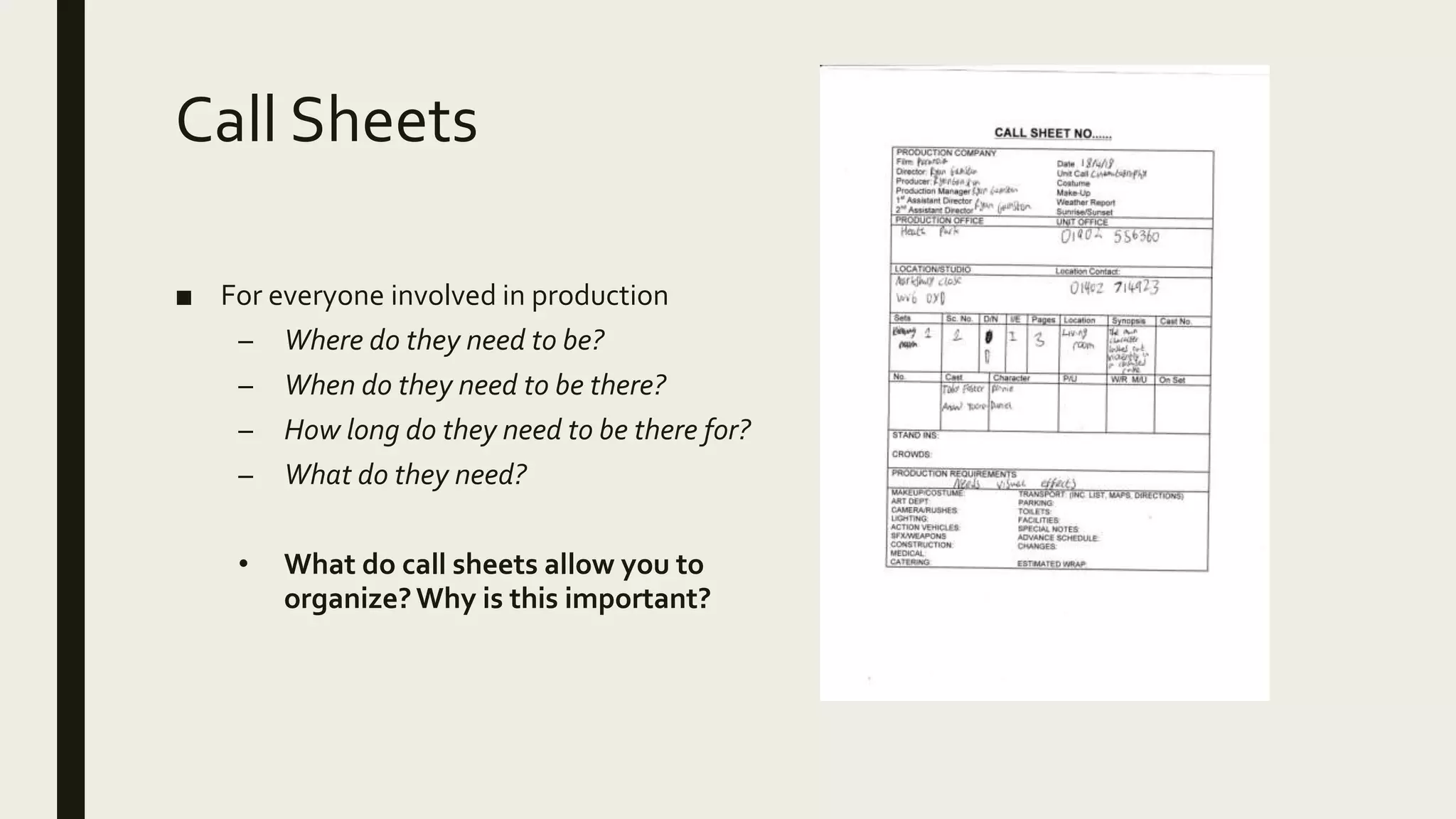 Call Sheets
■ For everyone involved in production
– Where do they need to be?
– When do they need to be there?
– How long do they need to be there for?
– What do they need?
• What do call sheets allow you to
organize?Why is this important?
 