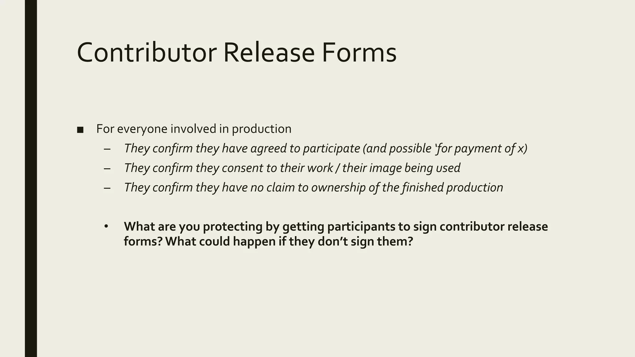 Contributor Release Forms
■ For everyone involved in production
– They confirm they have agreed to participate (and possible ‘for payment of x)
– They confirm they consent to their work / their image being used
– They confirm they have no claim to ownership of the finished production
• What are you protecting by getting participants to sign contributor release
forms? What could happen if they don’t sign them?
 