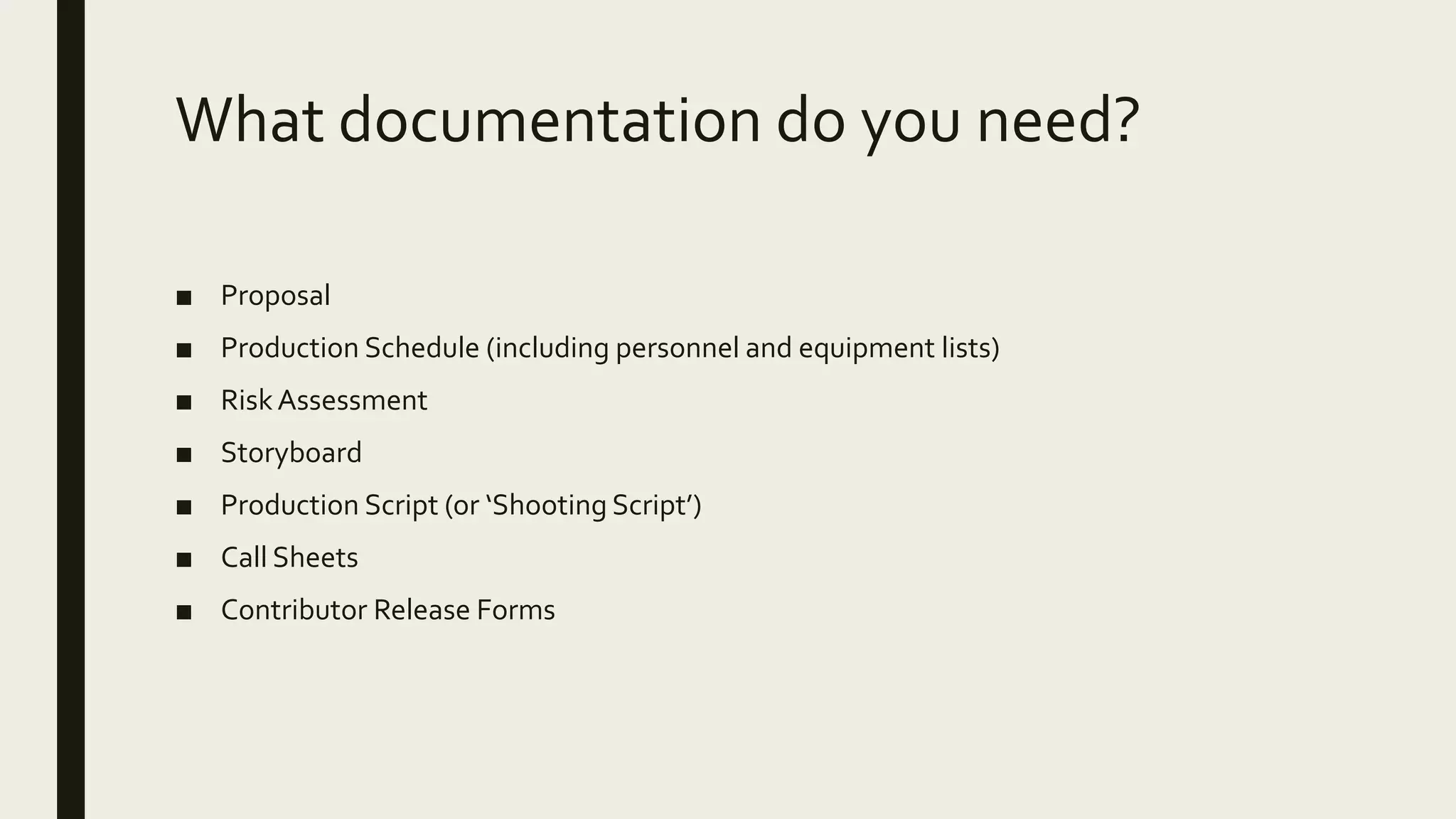 What documentation do you need?
■ Proposal
■ Production Schedule (including personnel and equipment lists)
■ RiskAssessment
■ Storyboard
■ Production Script (or ‘Shooting Script’)
■ Call Sheets
■ Contributor Release Forms
 