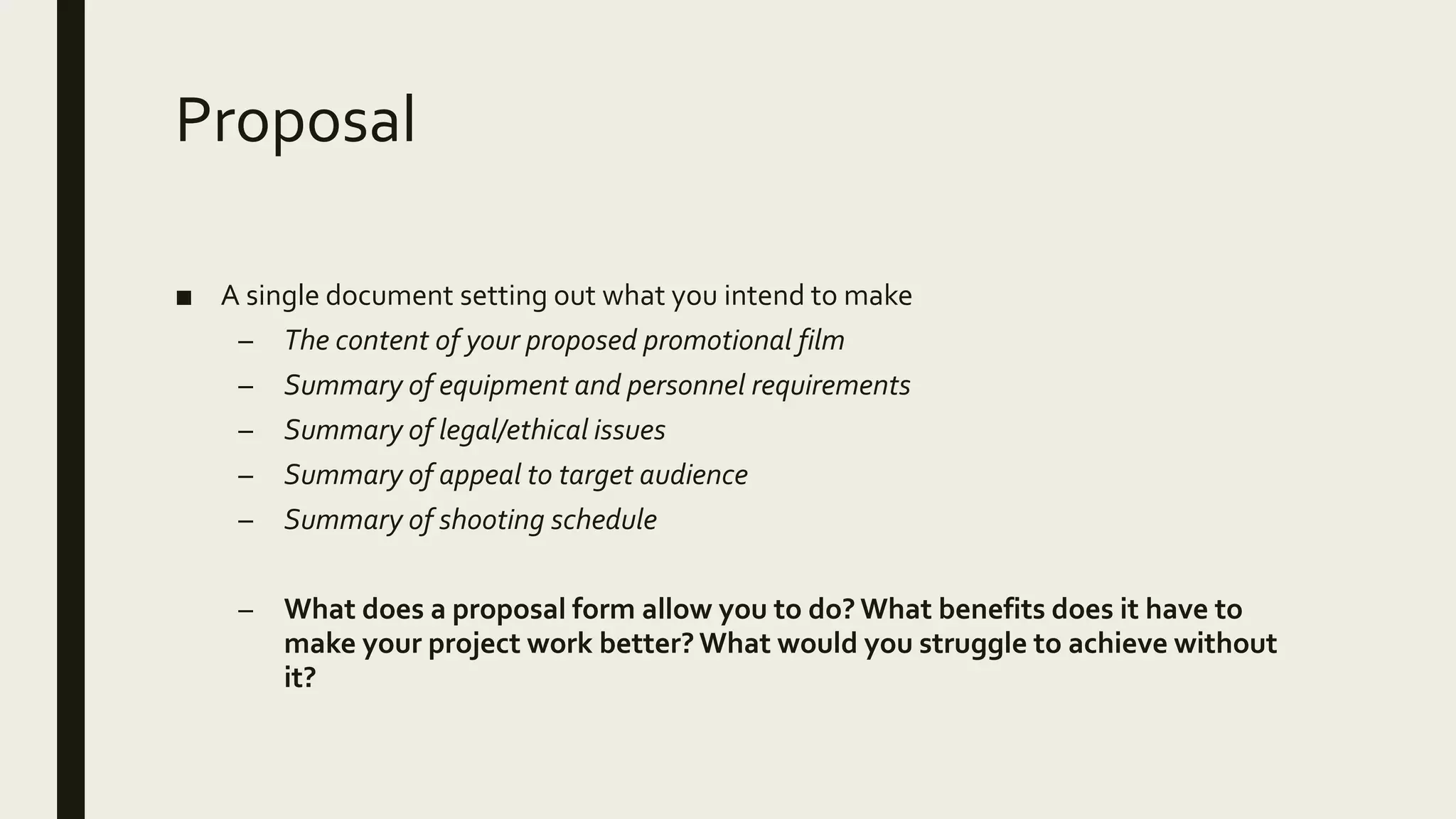 Proposal
■ A single document setting out what you intend to make
– The content of your proposed promotional film
– Summary of equipment and personnel requirements
– Summary of legal/ethical issues
– Summary of appeal to target audience
– Summary of shooting schedule
– What does a proposal form allow you to do? What benefits does it have to
make your project work better? What would you struggle to achieve without
it?
 