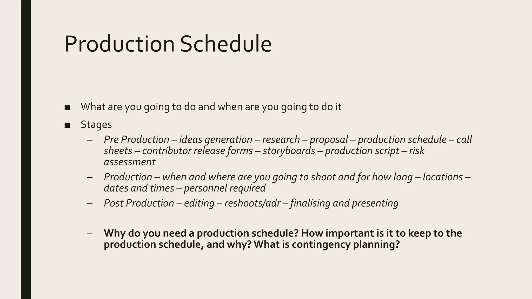 Production Schedule
■ What are you going to do and when are you going to do it
■ Stages
– Pre Production – ideas generation – research – proposal – production schedule – call
sheets – contributor release forms – storyboards – production script – risk
assessment
– Production – when and where are you going to shoot and for how long – locations –
dates and times – personnel required
– Post Production – editing – reshoots/adr – finalising and presenting
– Why do you need a production schedule? How important is it to keep to the
production schedule, and why? What is contingency planning?
 