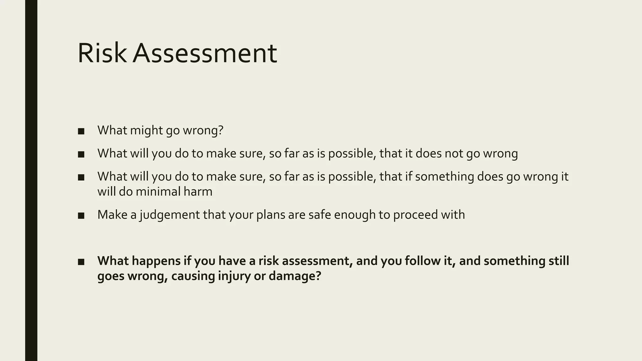 Risk Assessment
■ What might go wrong?
■ What will you do to make sure, so far as is possible, that it does not go wrong
■ What will you do to make sure, so far as is possible, that if something does go wrong it
will do minimal harm
■ Make a judgement that your plans are safe enough to proceed with
■ What happens if you have a risk assessment, and you follow it, and something still
goes wrong, causing injury or damage?
 