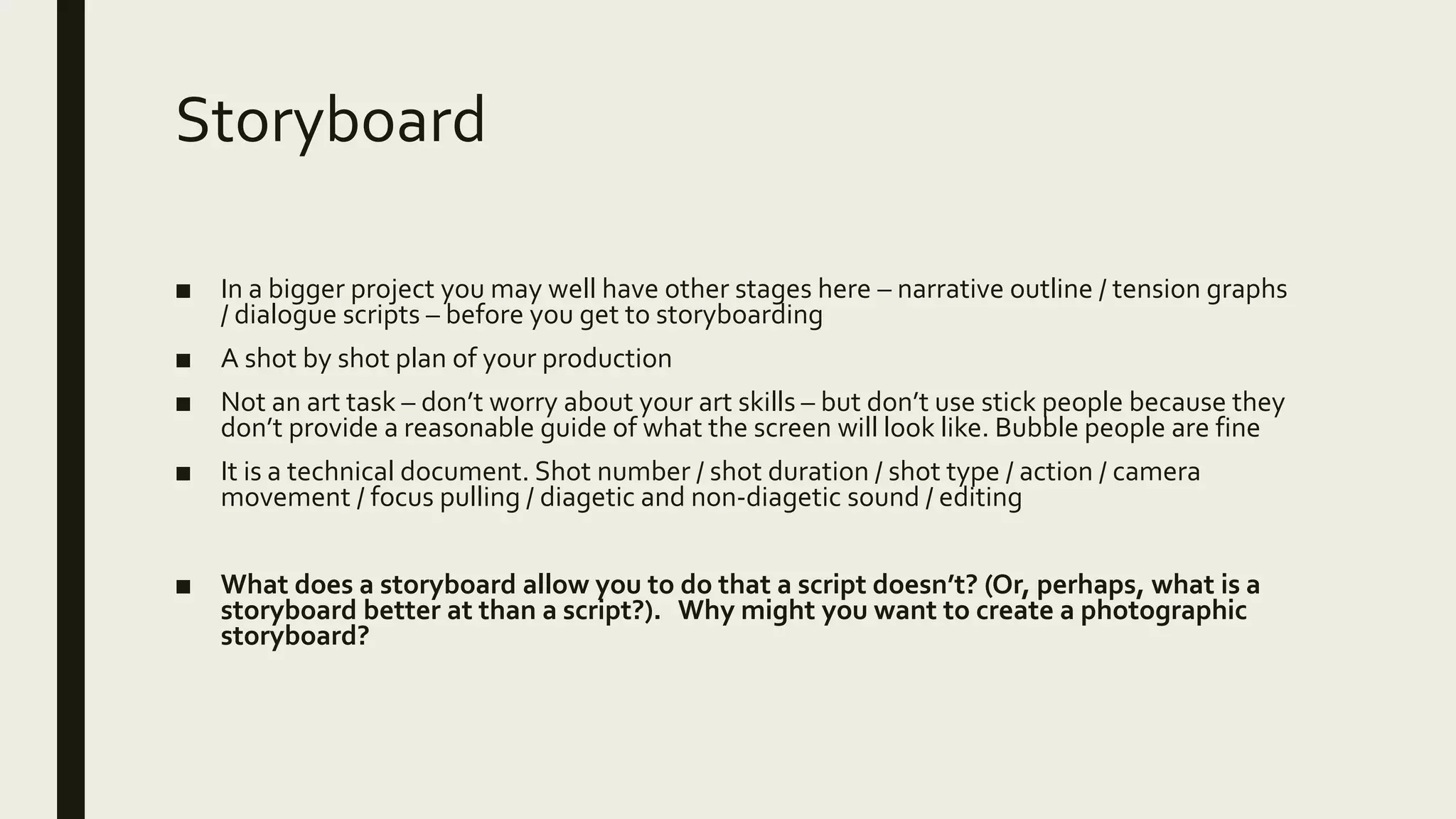 Storyboard
■ In a bigger project you may well have other stages here – narrative outline / tension graphs
/ dialogue scripts – before you get to storyboarding
■ A shot by shot plan of your production
■ Not an art task – don’t worry about your art skills – but don’t use stick people because they
don’t provide a reasonable guide of what the screen will look like. Bubble people are fine
■ It is a technical document. Shot number / shot duration / shot type / action / camera
movement / focus pulling / diagetic and non-diagetic sound / editing
■ What does a storyboard allow you to do that a script doesn’t? (Or, perhaps, what is a
storyboard better at than a script?). Why might you want to create a photographic
storyboard?
 