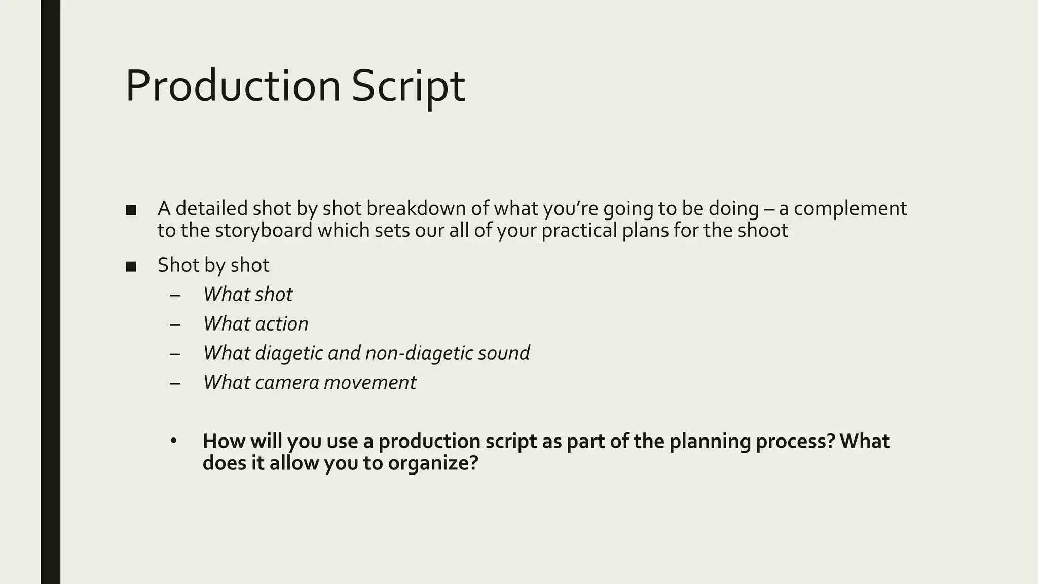 Production Script
■ A detailed shot by shot breakdown of what you’re going to be doing – a complement
to the storyboard which sets our all of your practical plans for the shoot
■ Shot by shot
– What shot
– What action
– What diagetic and non-diagetic sound
– What camera movement
• How will you use a production script as part of the planning process?What
does it allow you to organize?
 