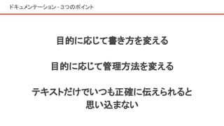 ドキュメンテーション - ３つのポイント
目的に応じて書き方を変える
目的に応じて管理方法を変える
テキストだけでいつも正確に伝えられると
思い込まない
 