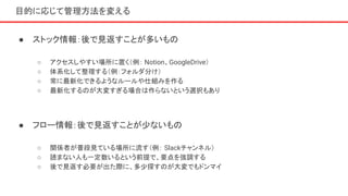 目的に応じて管理方法を変える
● ストック情報：後で見返すことが多いもの
○ アクセスしやすい場所に置く（例： Notion、GoogleDrive）
○ 体系化して整理する（例：フォルダ分け）
○ 常に最新化できるようなルールや仕組みを作る
○ 最新化するのが大変すぎる場合は作らないという選択もあり
● フロー情報：後で見返すことが少ないもの
○ 関係者が普段見ている場所に流す（例： Slackチャンネル）
○ 読まない人も一定数いるという前提で、要点を強調する
○ 後で見返す必要が出た際に、多少探すのが大変でもドンマイ
 