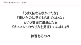 ドキュメンテーション - まとめ
「うまく伝わらなかったな」
「書いたのに見てもらえてないな」
という場面に遭遇したら
ドキュメントの作り方を見直してみましょう
練習あるのみ
 