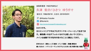 © 2019 スタートアップ 2019新卒合同入社式 All Rights Reserved.
久津　佑介/ ひさつ　ゆうすけ
金融事業部　PdO/PdMなど
ひさつです。
元々エンジニアで今はプロダクトマネージャーとして生きてま
す。顔色悪いのはデフォルトなので心配しないでください。
メインは金融ですが社内の色々なことに顔出してます。
好きなもの：浦和レッズ/音楽（バンド活動）/読書/欅坂46
嫌いなもの：トマト/ピーマン/ホタテより大きい貝/冷房の強い部屋
@Nunerm
https://productmanager55.hatenablog.com/
誕生日：1986/09/18　入社日：2019/03/01
@Hisatsu Yusuke
お写真（必須）
※自身だと認識できるお写真
を添付してください。
【雛形です】
こちらのスライドをコピーしてください
プロフィールマットです
こちらコピペして活用してください
 