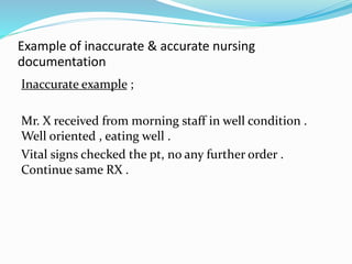 Example of inaccurate & accurate nursing
documentation
Inaccurate example ;
Mr. X received from morning staff in well condition .
Well oriented , eating well .
Vital signs checked the pt, no any further order .
Continue same RX .
 