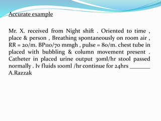Accurate example
Mr. X. received from Night shift . Oriented to time ,
place & person , Breathing spontaneously on room air ,
RR = 20/m. BP110/70 mmgh , pulse = 80/m. chest tube in
placed with bubbling & column movement present .
Catheter in placed urine output 30ml/hr stool passed
normally . Iv fluids 100ml /hr continue for 24hrs _______
A.Razzak
 