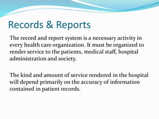 Records & Reports
The record and report system is a necessary activity in
every health care organization. It must be organized to
render service to the patients, medical staff, hospital
administration and society.
The kind and amount of service rendered in the hospital
will depend primarily on the accuracy of information
contained in patient records.
 