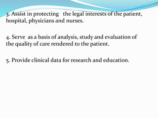 3. Assist in protecting the legal interests of the patient,
hospital, physicians and nurses.
4. Serve as a basis of analysis, study and evaluation of
the quality of care rendered to the patient.
5. Provide clinical data for research and education.
 