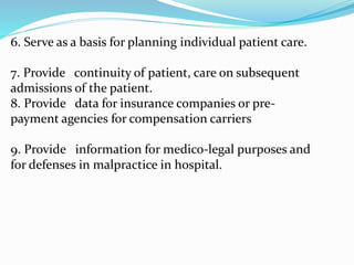 6. Serve as a basis for planning individual patient care.
7. Provide continuity of patient, care on subsequent
admissions of the patient.
8. Provide data for insurance companies or pre-
payment agencies for compensation carriers
9. Provide information for medico-legal purposes and
for defenses in malpractice in hospital.
 