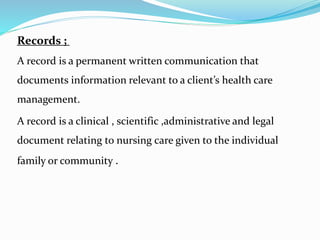Records ;
A record is a permanent written communication that
documents information relevant to a client’s health care
management.
A record is a clinical , scientific ,administrative and legal
document relating to nursing care given to the individual
family or community .
 