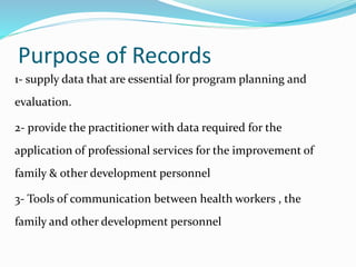 Purpose of Records
1- supply data that are essential for program planning and
evaluation.
2- provide the practitioner with data required for the
application of professional services for the improvement of
family & other development personnel
3- Tools of communication between health workers , the
family and other development personnel
 