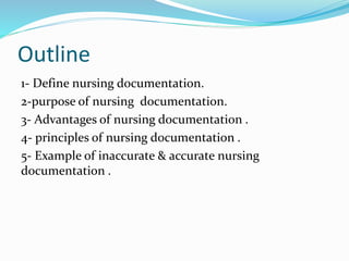 Outline
1- Define nursing documentation.
2-purpose of nursing documentation.
3- Advantages of nursing documentation .
4- principles of nursing documentation .
5- Example of inaccurate & accurate nursing
documentation .
 