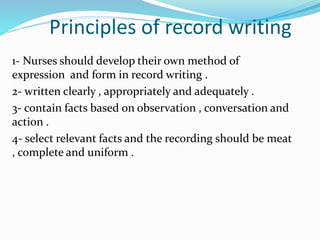 Principles of record writing
1- Nurses should develop their own method of
expression and form in record writing .
2- written clearly , appropriately and adequately .
3- contain facts based on observation , conversation and
action .
4- select relevant facts and the recording should be meat
, complete and uniform .
 