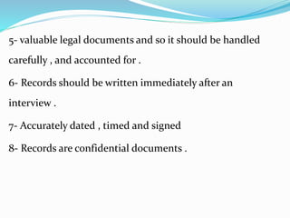 5- valuable legal documents and so it should be handled
carefully , and accounted for .
6- Records should be written immediately after an
interview .
7- Accurately dated , timed and signed
8- Records are confidential documents .
 